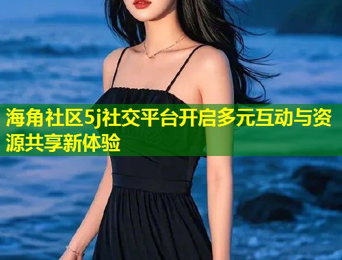 海角社区5j社交平台开启多元互动与资源共享新体验