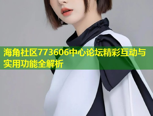 海角社区773606中心论坛精彩互动与实用功能全解析