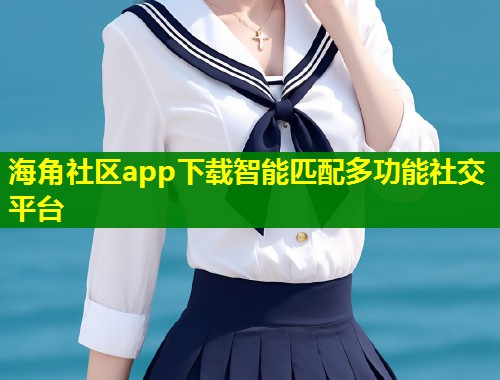 海角社区app下载智能匹配多功能社交平台