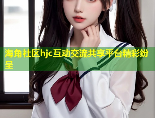 海角社区hjc互动交流共享平台精彩纷呈  第1张