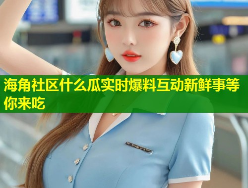 海角社区什么瓜实时爆料互动新鲜事等你来吃