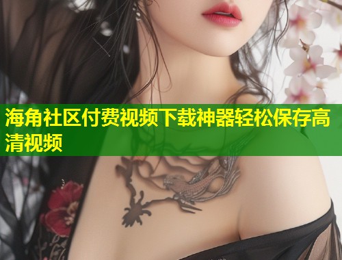 海角社区付费视频下载神器轻松保存高清视频
