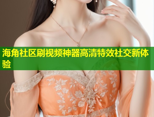 海角社区刷视频神器高清特效社交新体验