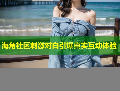 海角社区刺激对白引爆真实互动体验  第2张