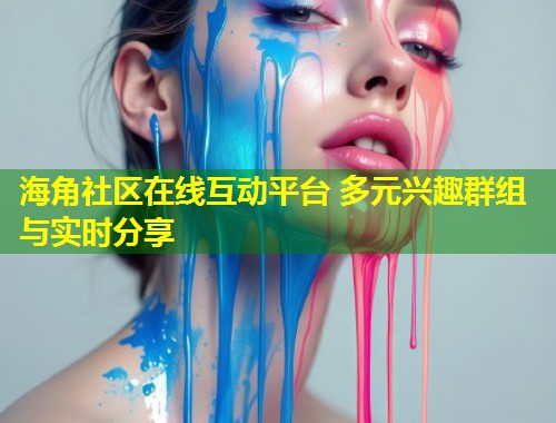 海角社区在线互动平台 多元兴趣群组与实时分享