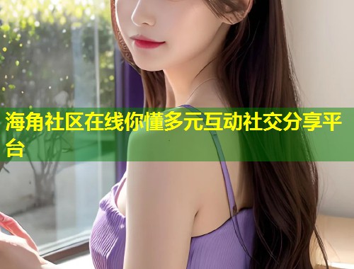 海角社区在线你懂多元互动社交分享平台