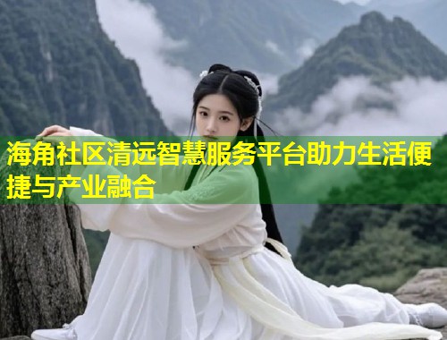 海角社区清远智慧服务平台助力生活便捷与产业融合