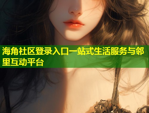 海角社区登录入口一站式生活服务与邻里互动平台