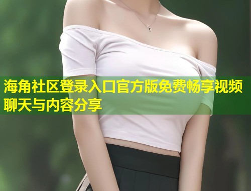 海角社区登录入口官方版免费畅享视频聊天与内容分享