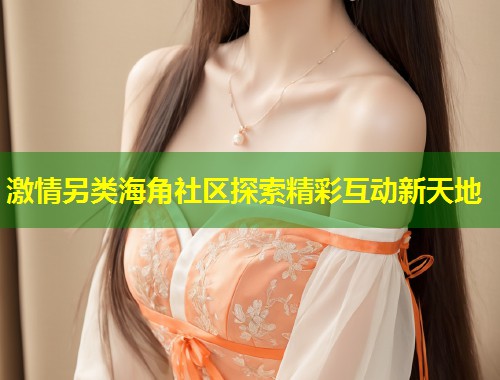 激情另类海角社区探索精彩互动新天地