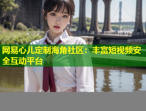 网易心儿定制海角社区：丰富短视频安全互动平台  第2张