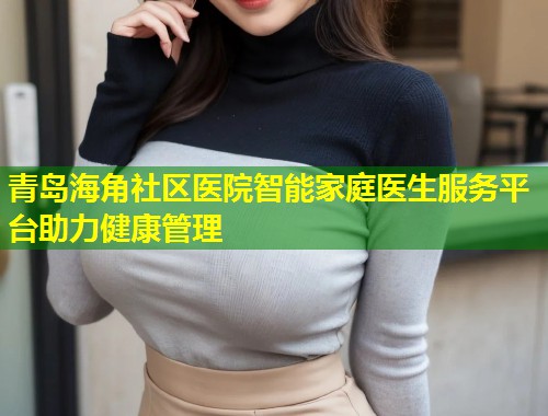 青岛海角社区医院智能家庭医生服务平台助力健康管理