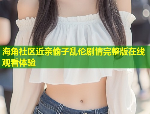 海角社区近亲偷子乱伦剧情完整版在线观看体验