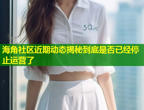 海角社区近期动态揭秘到底是否已经停止运营了