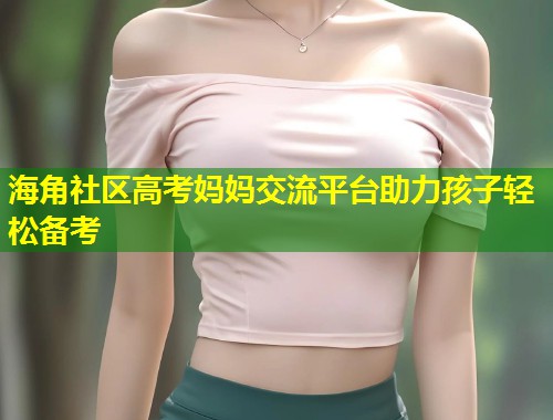 海角社区高考妈妈交流平台助力孩子轻松备考