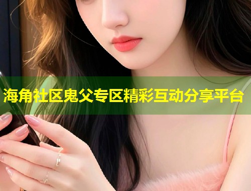 海角社区鬼父专区精彩互动分享平台