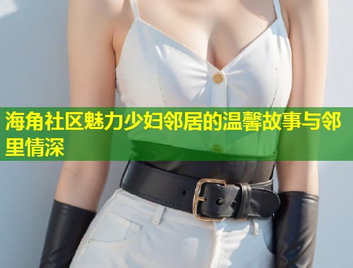 海角社区魅力少妇邻居的温馨故事与邻里情深