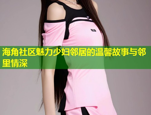 海角社区魅力少妇邻居的温馨故事与邻里情深  第2张